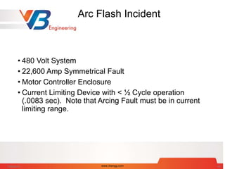 Arc Flash Incident
• 480 Volt System
• 22,600 Amp Symmetrical Fault
• Motor Controller Enclosure
• Current Limiting Device with < ½ Cycle operation
(.0083 sec). Note that Arcing Fault must be in current
limiting range.
7/28/2014 www.vbengg.com 42
 
