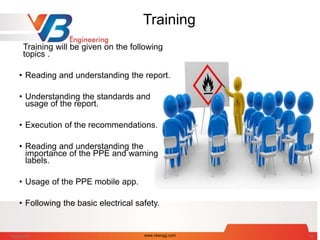 Training
Training will be given on the following
topics .
• Reading and understanding the report.
• Understanding the standards and
usage of the report.
• Execution of the recommendations.
• Reading and understanding the
importance of the PPE and warning
labels.
• Usage of the PPE mobile app.
• Following the basic electrical safety.
7/28/2014 www.vbengg.com 54
 