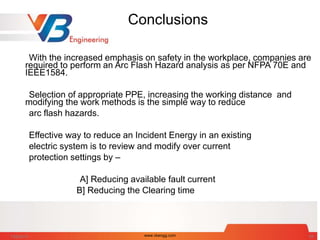 Conclusions
With the increased emphasis on safety in the workplace, companies are
required to perform an Arc Flash Hazard analysis as per NFPA 70E and
IEEE1584.
Selection of appropriate PPE, increasing the working distance and
modifying the work methods is the simple way to reduce
arc flash hazards.
Effective way to reduce an Incident Energy in an existing
electric system is to review and modify over current
protection settings by –
A] Reducing available fault current
B] Reducing the Clearing time
7/28/2014 www.vbengg.com 68
 