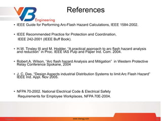 References
• IEEE Guide for Performing Arc-Flash Hazard Calculations, IEEE 1584-2002.
• IEEE Recommended Practice for Protection and Coordination,
IEEE 242-2001 (IEEE Buff Book).
• H.W. Tinsley III and M. Hodder, “A practical approach to arc flash hazard analysis
and reduction” in Proc. IEEE IAS Pulp and Paper Ind. Com. 2004.
• Robert A. Wilson, “Arc flash hazard Analysis and Mitigation” in Western Protective
Relay Conference Spokane, 2004
• J. C. Das, “Design Aspects industrial Distribution Systems to limit Arc Flash Hazard”
IEEE Ind. Appl. Nov 2005.
• NFPA 70-2002. National Electrical Code & Electrical Safety
Requirements for Employee Workplaces, NFPA 70E-2004.
7/28/2014 www.vbengg.com 69
 