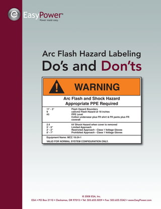 Arc Flash Hazard Labeling
Do’s and Don’ts
© 2008 ESA, Inc.
ESA • PO Box 2110 • Clackamas, OR 97015 • Tel: 503.655.5059 • Fax: 503.655.5542 • www.EasyPower.com
! WARNING
Arc Flash and Shock Hazard
Appropriate PPE Required
11' - 3" Flash Hazard Boundary
9 cal/cm2 Flash Hazard at 18 inches
#3 PPE Level
Cotton underwear plus FR shirt & FR pants plus FR
coverall
2.4 kV Shock Hazard when cover is removed
5' - 0" Limited Approach
2' - 2" Restricted Approach - Class 1 Voltage Gloves
0' - 7" Prohibited Approach - Class 1 Voltage Gloves
Equipment Name: MCC 10-24-1
VALID FOR NORMAL SYSTEM CONFIGURATION ONLY.
 