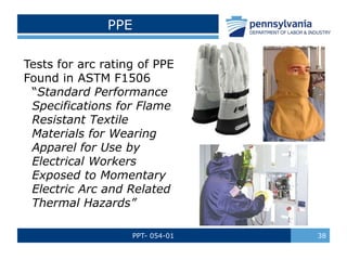 PPT- 054-01 38
PPE
Tests for arc rating of PPE
Found in ASTM F1506
“Standard Performance
Specifications for Flame
Resistant Textile
Materials for Wearing
Apparel for Use by
Electrical Workers
Exposed to Momentary
Electric Arc and Related
Thermal Hazards”
 