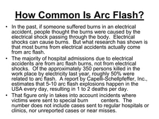 How Common Is Arc Flash?
• In the past, if someone suffered burns in an electrical
accident, people thought the burns were caused by the
electrical shock passing through the body. Electrical
shocks can cause burns. But what research has shown is
that most burns from electrical accidents actually come
from arc flash.
• The majority of hospital admissions due to electrical
accidents are from arc flash burns, not from electrical
shocks. Of the approximately 350 persons killed in the
work place by electricity last year, roughly 50% were
related to arc flash. A report by Capelli-Schellpfeffer, Inc.,
estimates that 5-10 arc flash explosions happen in the
USA every day, resulting in 1 to 2 deaths per day.
• That figure only in takes into account incidents where
victims were sent to special burn centers. The
number does not include cases sent to regular hospitals or
clinics, nor unreported cases or near misses.
 