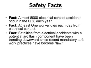 Safety Facts
• Fact: Almost 8000 electrical contact accidents
occur in the U.S. each year.
• Fact: At least One worker dies each day from
electrical contact.
• Fact: Fatalities from electrical accidents with a
potential arc flash component have been
trending downward since recent mandatory safe
work practices have become “law.”
 