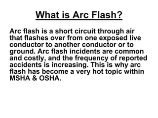 What is Arc Flash?
Arc flash is a short circuit through air
that flashes over from one exposed live
conductor to another conductor or to
ground. Arc flash incidents are common
and costly, and the frequency of reported
accidents is increasing. This is why arc
flash has become a very hot topic within
MSHA & OSHA.
 