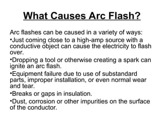 What Causes Arc Flash?
Arc flashes can be caused in a variety of ways:
•Just coming close to a high-amp source with a
conductive object can cause the electricity to flash
over.
•Dropping a tool or otherwise creating a spark can
ignite an arc flash.
•Equipment failure due to use of substandard
parts, improper installation, or even normal wear
and tear.
•Breaks or gaps in insulation.
•Dust, corrosion or other impurities on the surface
of the conductor.
 
