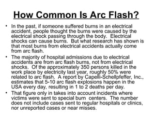 How Common Is Arc Flash?
• In the past, if someone suffered burns in an electrical
accident, people thought the burns were caused by the
electrical shock passing through the body. Electrical
shocks can cause burns. But what research has shown is
that most burns from electrical accidents actually come
from arc flash.
• The majority of hospital admissions due to electrical
accidents are from arc flash burns, not from electrical
shocks. Of the approximately 350 persons killed in the
work place by electricity last year, roughly 50% were
related to arc flash. A report by Capelli-Schellpfeffer, Inc.,
estimates that 5-10 arc flash explosions happen in the
USA every day, resulting in 1 to 2 deaths per day.
• That figure only in takes into account incidents where
victims were sent to special burn centers. The number
does not include cases sent to regular hospitals or clinics,
nor unreported cases or near misses.
 