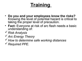 Training
• Do you and your employees know the risks?
Knowing the level of potential hazard is critical to
taking the proper level of precaution.
• Fact: Everyone at risk of arc flash needs a basic
understanding of:
Risk Analysis
Arc Energy Theory
How to determine safe working distances
Required PPE.
 