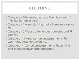 CLOTHING
• Category – 0 Untreated natural fiber that doesn’t
melt like cotton or wool
• Category – 1 wear clothing that is flame resistant or
FR
• Category – 2 Wear cotton under garments and FR
clothing
• Category - 3 Wear cotton undergarments, FR
CLOTHING AND FR COVER ALL
• Category -4 Cotton undergarments, FR clothing
and a double layer coat and pants
10
 