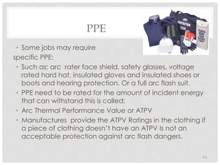 PPE
• Some jobs may require
specific PPE:
• Such as; arc rater face shield, safety glasses, voltage
rated hard hat, insulated gloves and insulated shoes or
boots and hearing protection. Or a full arc flash suit.
• PPE need to be rated for the amount of incident energy
that can withstand this is called:
• Arc Thermal Performance Value or ATPV
• Manufactures provide the ATPV Ratings in the clothing if
a piece of clothing doesn’t have an ATPV Is not an
acceptable protection against arc flash dangers.
11
 
