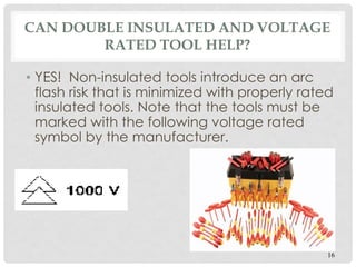 CAN DOUBLE INSULATED AND VOLTAGE
RATED TOOL HELP?
• YES! Non-insulated tools introduce an arc
flash risk that is minimized with properly rated
insulated tools. Note that the tools must be
marked with the following voltage rated
symbol by the manufacturer.
16
 