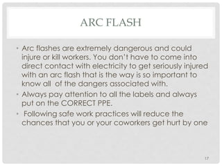 ARC FLASH
• Arc flashes are extremely dangerous and could
injure or kill workers. You don’t have to come into
direct contact with electricity to get seriously injured
with an arc flash that is the way is so important to
know all of the dangers associated with.
• Always pay attention to all the labels and always
put on the CORRECT PPE.
• Following safe work practices will reduce the
chances that you or your coworkers get hurt by one
17
 