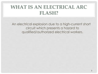 WHAT IS AN ELECTRICAL ARC
FLASH?
An electrical explosion due to a high-current short
circuit which presents a hazard to
qualified/authorized electrical workers.
3
 