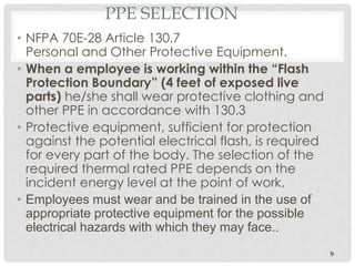PPE SELECTION
• NFPA 70E-28 Article 130.7
Personal and Other Protective Equipment.
• When a employee is working within the “Flash
Protection Boundary” (4 feet of exposed live
parts) he/she shall wear protective clothing and
other PPE in accordance with 130.3
• Protective equipment, sufficient for protection
against the potential electrical flash, is required
for every part of the body. The selection of the
required thermal rated PPE depends on the
incident energy level at the point of work.
• Employees must wear and be trained in the use of
appropriate protective equipment for the possible
electrical hazards with which they may face..
9
 