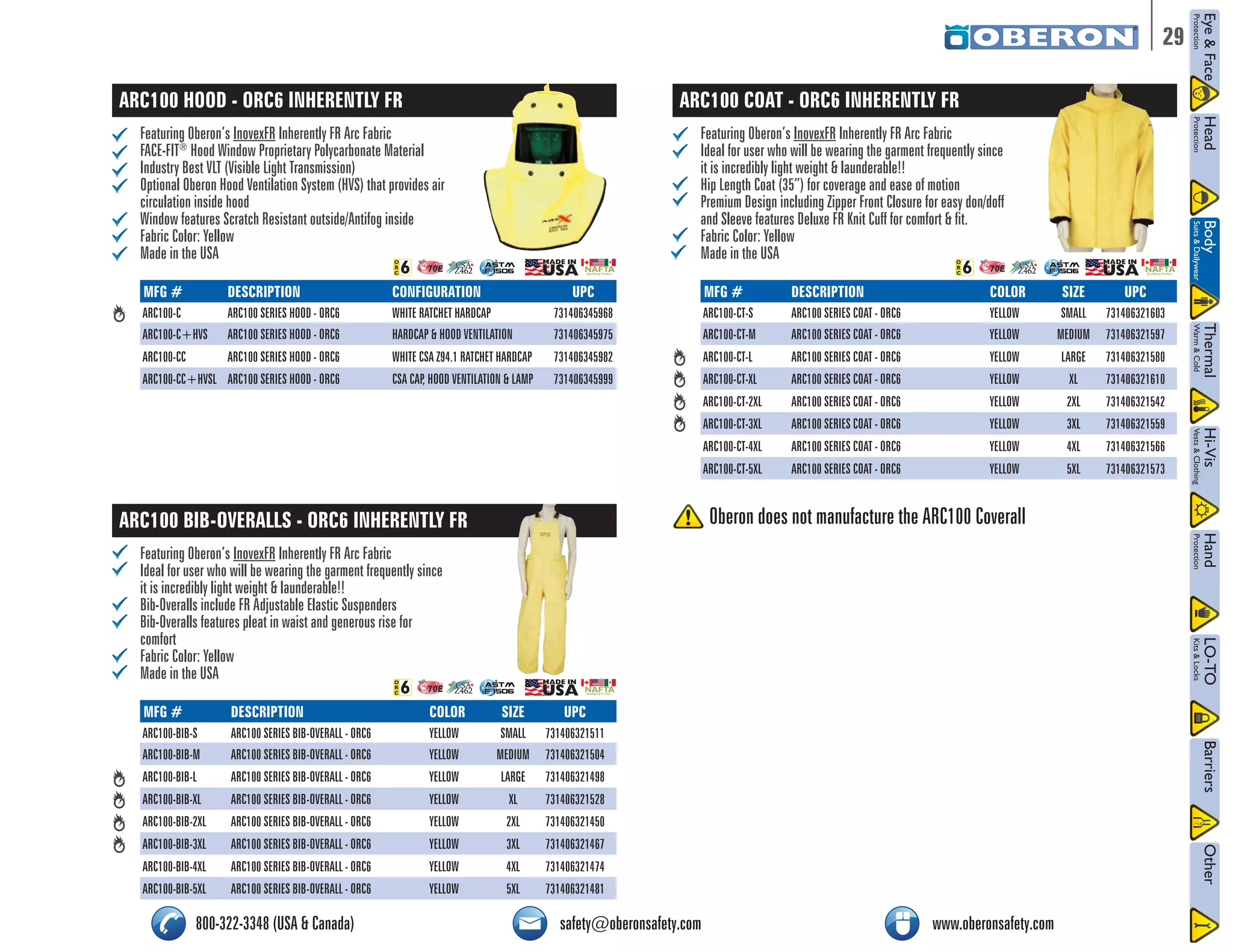 29 
ARC100 HOOD - ORC6 INHERENTLY FR 
Featuring Oberon’s InovexFR Inherently FR Arc Fabric 
FACE-FIT® Hood Window Proprietary Polycarbonate Material 
Industry Best VLT (Visible Light Transmission) 
Optional Oberon Hood Ventilation System (HVS) that provides air 
circulation inside hood 
Window features Scratch Resistant outside/Antifog inside 
Fabric Color: Yellow 
Made in the USA 
/2# 
NFPA 70E CSA 
Z462 
NAFTA Qualifying Product 
MFG # DESCRIPTION CONFIGURATION UPC 
ARC100-C ARC100 SERIES HOOD - ORC6 WHITE RATCHET HARDCAP 731406345968 
ARC100-C+HVS ARC100 SERIES HOOD - ORC6 HARDCAP & HOOD VENTILATION 731406345975 
ARC100-CC ARC100 SERIES HOOD - ORC6 WHITE CSA Z94.1 RATCHET HARDCAP 731406345982 
ARC100-CC+HVSL ARC100 SERIES HOOD - ORC6 CSA CAP, HOOD VENTILATION & LAMP 731406345999 
ARC100 BIB-OVERALLS - ORC6 INHERENTLY FR 
Featuring Oberon’s InovexFR Inherently FR Arc Fabric 
Ideal for user who will be wearing the garment frequently since 
it is incredibly light weight & launderable!! 
Bib-Overalls include FR Adjustable Elastic Suspenders 
Bib-Overalls features pleat in waist and generous rise for 
comfort 
Fabric Color: Yellow 
Made in the USA 
ARC100 COAT - ORC6 INHERENTLY FR 
Featuring Oberon’s InovexFR Inherently FR Arc Fabric 
Ideal for user who will be wearing the garment frequently since 
it is incredibly light weight & launderable!! 
Hip Length Coat (35”) for coverage and ease of motion 
Premium Design including Zipper Front Closure for easy don/doff 
and Sleeve features Deluxe FR Knit Cuff for comfort & fit. 
Fabric Color: Yellow 
Made in the USA 
/2# 
NFPA 70E CSA 
Z462 
NAFTA Qualifying Product 
ASTM 
F 1506 
ASTM 
F 1506 
/2# 
NFPA 70E CSA 
ASTM 
Z462 
F 1506 
Qualifying Product 
NAFTA MFG # DESCRIPTION COLOR SIZE UPC 
ARC100-CT-S ARC100 SERIES COAT - ORC6 YELLOW SMALL 731406321603 
ARC100-CT-M ARC100 SERIES COAT - ORC6 YELLOW MEDIUM 731406321597 
ARC100-CT-L ARC100 SERIES COAT - ORC6 YELLOW LARGE 731406321580 
ARC100-CT-XL ARC100 SERIES COAT - ORC6 YELLOW XL 731406321610 
ARC100-CT-2XL ARC100 SERIES COAT - ORC6 YELLOW 2XL 731406321542 
ARC100-CT-3XL ARC100 SERIES COAT - ORC6 YELLOW 3XL 731406321559 
ARC100-CT-4XL ARC100 SERIES COAT - ORC6 YELLOW 4XL 731406321566 
ARC100-CT-5XL ARC100 SERIES COAT - ORC6 YELLOW 5XL 731406321573 
MFG # DESCRIPTION COLOR SIZE UPC 
ARC100-BIB-S ARC100 SERIES BIB-OVERALL - ORC6 YELLOW SMALL 731406321511 
ARC100-BIB-M ARC100 SERIES BIB-OVERALL - ORC6 YELLOW MEDIUM 731406321504 
ARC100-BIB-L ARC100 SERIES BIB-OVERALL - ORC6 YELLOW LARGE 731406321498 
ARC100-BIB-XL ARC100 SERIES BIB-OVERALL - ORC6 YELLOW XL 731406321528 
ARC100-BIB-2XL ARC100 SERIES BIB-OVERALL - ORC6 YELLOW 2XL 731406321450 
ARC100-BIB-3XL ARC100 SERIES BIB-OVERALL - ORC6 YELLOW 3XL 731406321467 
ARC100-BIB-4XL ARC100 SERIES BIB-OVERALL - ORC6 YELLOW 4XL 731406321474 
ARC100-BIB-5XL ARC100 SERIES BIB-OVERALL - ORC6 YELLOW 5XL 731406321481 
Oberon does not manufacture the ARC100 Coverall 
800-322-3348 (USA & Canada) safety@oberonsafety.com www.oberonsafety.com 
 