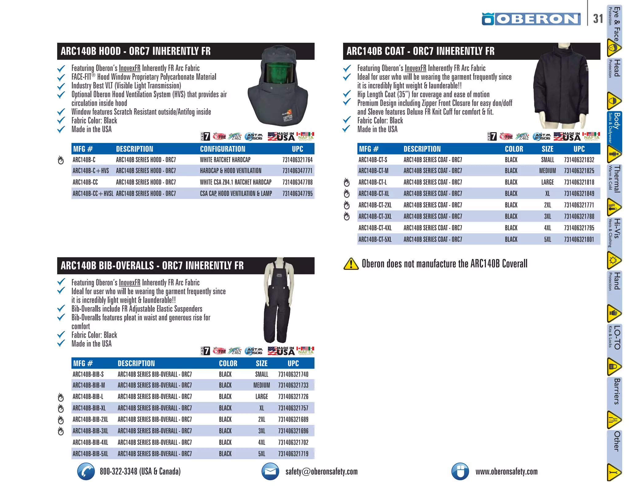31 
ARC140B HOOD - ORC7 INHERENTLY FR 
Featuring Oberon’s InovexFR Inherently FR Arc Fabric 
FACE-FIT® Hood Window Proprietary Polycarbonate Material 
Industry Best VLT (Visible Light Transmission) 
Optional Oberon Hood Ventilation System (HVS) that provides air 
circulation inside hood 
Window features Scratch Resistant outside/Antifog inside 
Fabric Color: Black 
Made in the USA 
/2# 
NFPA 70E CSA 
Z462 
NAFTA Qualifying Product 
MFG # DESCRIPTION CONFIGURATION UPC 
ARC140B-C ARC140B SERIES HOOD - ORC7 WHITE RATCHET HARDCAP 731406321764 
ARC140B-C+HVS ARC140B SERIES HOOD - ORC7 HARDCAP & HOOD VENTILATION 731406347771 
ARC140B-CC ARC140B SERIES HOOD - ORC7 WHITE CSA Z94.1 RATCHET HARDCAP 731406347788 
ARC140B-CC+HVSL ARC140B SERIES HOOD - ORC7 CSA CAP, HOOD VENTILATION & LAMP 731406347795 
ARC140B BIB-OVERALLS - ORC7 INHERENTLY FR 
Featuring Oberon’s InovexFR Inherently FR Arc Fabric 
Ideal for user who will be wearing the garment frequently since 
it is incredibly light weight & launderable!! 
Bib-Overalls include FR Adjustable Elastic Suspenders 
Bib-Overalls features pleat in waist and generous rise for 
comfort 
Fabric Color: Black 
Made in the USA 
ARC140B COAT - ORC7 INHERENTLY FR 
Featuring Oberon’s InovexFR Inherently FR Arc Fabric 
Ideal for user who will be wearing the garment frequently since 
it is incredibly light weight & launderable!! 
Hip Length Coat (35”) for coverage and ease of motion 
Premium Design including Zipper Front Closure for easy don/doff 
and Sleeve features Deluxe FR Knit Cuff for comfort & fit. 
Fabric Color: Black 
Made in the USA 
/2# 
NFPA 70E CSA 
Z462 
NAFTA Qualifying Product 
ASTM 
F 1506 
ASTM 
F 1506 
/2# 
NFPA 70E CSA 
ASTM 
Z462 
F 1506 
Qualifying Product 
NAFTA MFG # DESCRIPTION COLOR SIZE UPC 
ARC140B-CT-S ARC140B SERIES COAT - ORC7 BLACK SMALL 731406321832 
ARC140B-CT-M ARC140B SERIES COAT - ORC7 BLACK MEDIUM 731406321825 
ARC140B-CT-L ARC140B SERIES COAT - ORC7 BLACK LARGE 731406321818 
ARC140B-CT-XL ARC140B SERIES COAT - ORC7 BLACK XL 731406321849 
ARC140B-CT-2XL ARC140B SERIES COAT - ORC7 BLACK 2XL 731406321771 
ARC140B-CT-3XL ARC140B SERIES COAT - ORC7 BLACK 3XL 731406321788 
ARC140B-CT-4XL ARC140B SERIES COAT - ORC7 BLACK 4XL 731406321795 
ARC140B-CT-5XL ARC140B SERIES COAT - ORC7 BLACK 5XL 731406321801 
MFG # DESCRIPTION COLOR SIZE UPC 
ARC140B-BIB-S ARC140B SERIES BIB-OVERALL - ORC7 BLACK SMALL 731406321740 
ARC140B-BIB-M ARC140B SERIES BIB-OVERALL - ORC7 BLACK MEDIUM 731406321733 
ARC140B-BIB-L ARC140B SERIES BIB-OVERALL - ORC7 BLACK LARGE 731406321726 
ARC140B-BIB-XL ARC140B SERIES BIB-OVERALL - ORC7 BLACK XL 731406321757 
ARC140B-BIB-2XL ARC140B SERIES BIB-OVERALL - ORC7 BLACK 2XL 731406321689 
ARC140B-BIB-3XL ARC140B SERIES BIB-OVERALL - ORC7 BLACK 3XL 731406321696 
ARC140B-BIB-4XL ARC140B SERIES BIB-OVERALL - ORC7 BLACK 4XL 731406321702 
ARC140B-BIB-5XL ARC140B SERIES BIB-OVERALL - ORC7 BLACK 5XL 731406321719 
Oberon does not manufacture the ARC140B Coverall 
800-322-3348 (USA & Canada) safety@oberonsafety.com www.oberonsafety.com 
