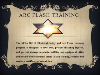 ARC FLASH TRAINING
The NFPA 70E ® Electrical Safety and Arc Flash training
program is designed to save lives, prevent disabling injuries,
and prevent damage to plants, building and equipment. After
completion of the electrical safety aflash training, students will
receive a certificate of completion.
 