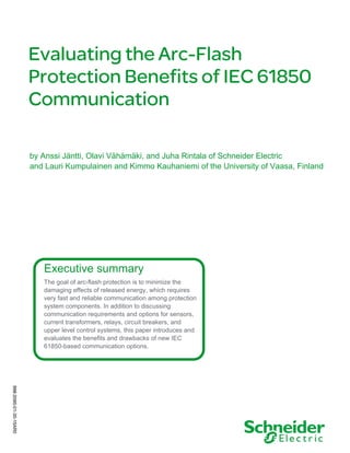 Evaluating the Arc-Flash
Protection Benefits of IEC 61850
Communication
by Anssi Jäntti, Olavi Vähämäki, and Juha Rintala of Schneider Electric
and Lauri Kumpulainen and Kimmo Kauhaniemi of the University of Vaasa, Finland
998-2095-01-30-15AR0
Executive summary
The goal of arc-flash protection is to minimize the
damaging effects of released energy, which requires
very fast and reliable communication among protection
system components. In addition to discussing
communication requirements and options for sensors,
current transformers, relays, circuit breakers, and
upper level control systems, this paper introduces and
evaluates the benefits and drawbacks of new IEC
61850-based communication options.
 