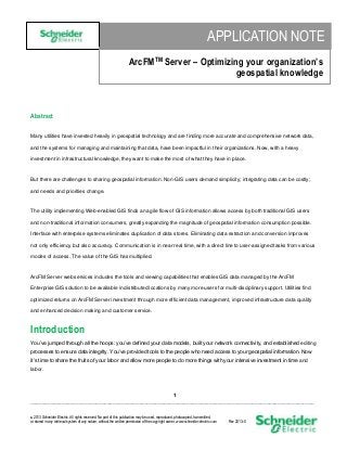 APPLICATION NOTE
ArcFMTM Server – Optimizing your organization’s
geospatial knowledge

Abstract
Many utilities have invested heavily in geospatial technology and are finding more accurate and comprehensive network data,
and the systems for managing and maintaining that data, have been impactful in their organizations. Now, with a heavy
investment in infrastructural knowledge, they want to make the most of what they have in place.

But there are challenges to sharing geospatial information. Non-GIS users demand simplicity; integrating data can be costly;
and needs and priorities change.

The utility implementing Web-enabled GIS finds an agile flow of GIS information allows access by both traditional GIS users
and non-traditional information consumers, greatly expanding the magnitude of geospatial information consumption possible.
Interface with enterprise systems eliminates duplication of data stores. Eliminating data extraction and conversion improves
not only efficiency but also accuracy. Communication is in near real time, with a direct line to user-assigned tasks from various
modes of access. The value of the GIS has multiplied.

ArcFM Server web services includes the tools and viewing capabilities that enables GIS data managed by the ArcFM
Enterprise GIS solution to be available in distributed locations by many more users for multi-disciplinary support. Utilities find
optimized returns on ArcFM Server investment through more efficient data management, improved infrastructure data quality
and enhanced decision making and customer service.

Introduction
You’ve jumped through all the hoops: you’ve defined your data models, built your network connectivity, and established editing
processes to ensure data integrity. You’ve provided tools to the people who need access to your geospatial information. Now
it’s time to share the fruits of your labor and allow more people to do more things with your intensive investment in time and
labor.

1
____________________________________________________________________________________________________
2013 Schneider Electric. All rights reserved. No part of this publication may be used, reproduced, photocopied, transmitted,
or stored in any retrieval system of any nature, without the written permission of the copyright owner. www.schneider-electric.com

Rev 2013--0

 