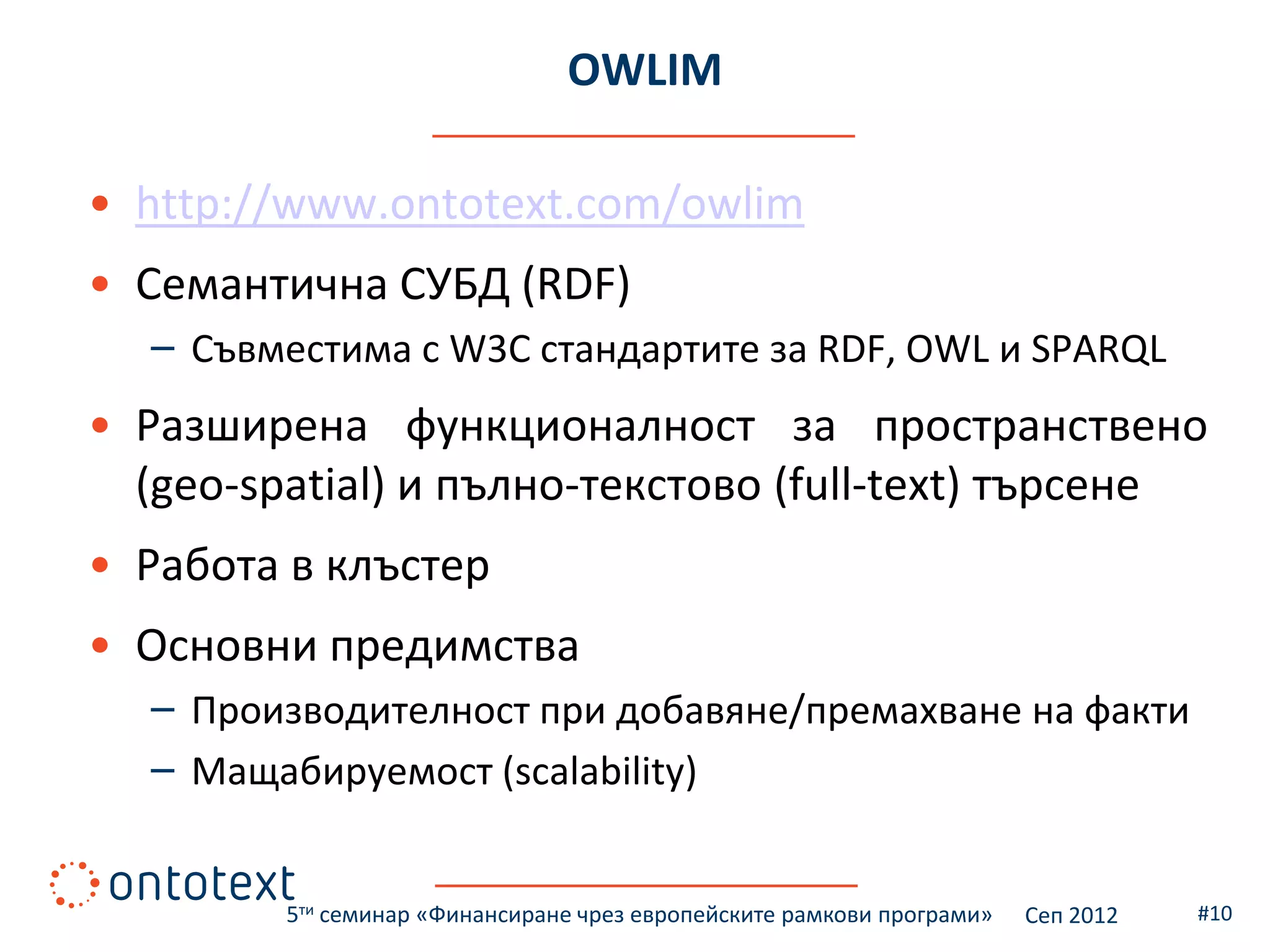 OWLIM

• http://www.ontotext.com/owlim
• Семантична СУБД (RDF)
  – Съвместима с W3C стандартите за RDF, OWL и SPARQL
• Разширена функционалност за пространствено
  (geo-spatial) и пълно-текстово (full-text) търсене
• Работа в клъстер
• Основни предимства
  – Производителност при добавяне/премахване на факти
  – Мащабируемост (scalability)


         5ти семинар «Финансиране чрез европейските рамкови програми»   Сеп 2012   #10
 