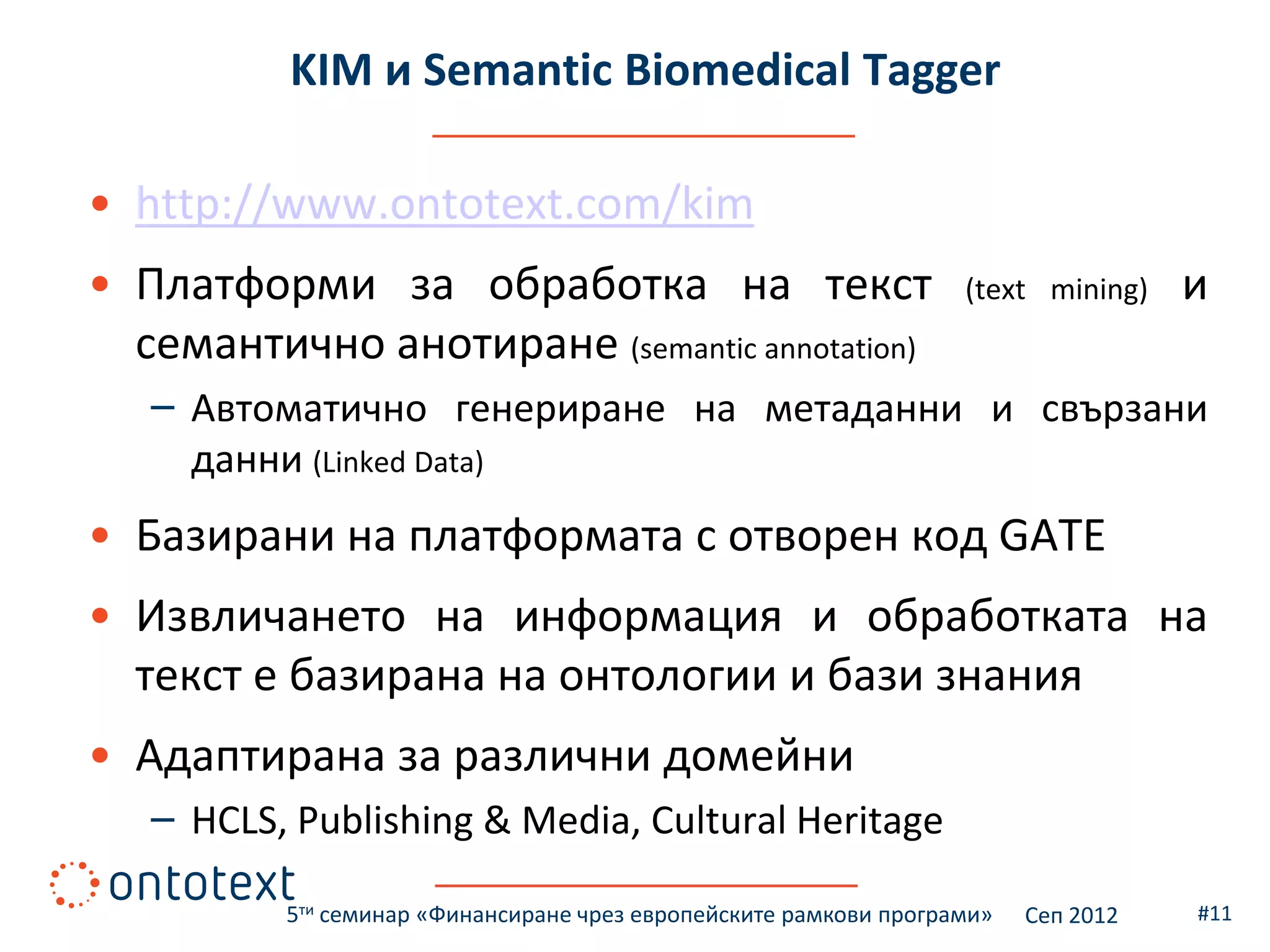 KIM и Semantic Biomedical Tagger

• http://www.ontotext.com/kim
• Платформи за обработка на текст                                  (text mining)    и
  семантично анотиране (semantic annotation)
   – Автоматично генериране на метаданни и свързани
     данни (Linked Data)
• Базирани на платформата с отворен код GATE
• Извличането на информация и обработката на
  текст е базирана на онтологии и бази знания
• Адаптирана за различни домейни
   – HCLS, Publishing & Media, Cultural Heritage

          5ти семинар «Финансиране чрез европейските рамкови програми»   Сеп 2012   #11
 