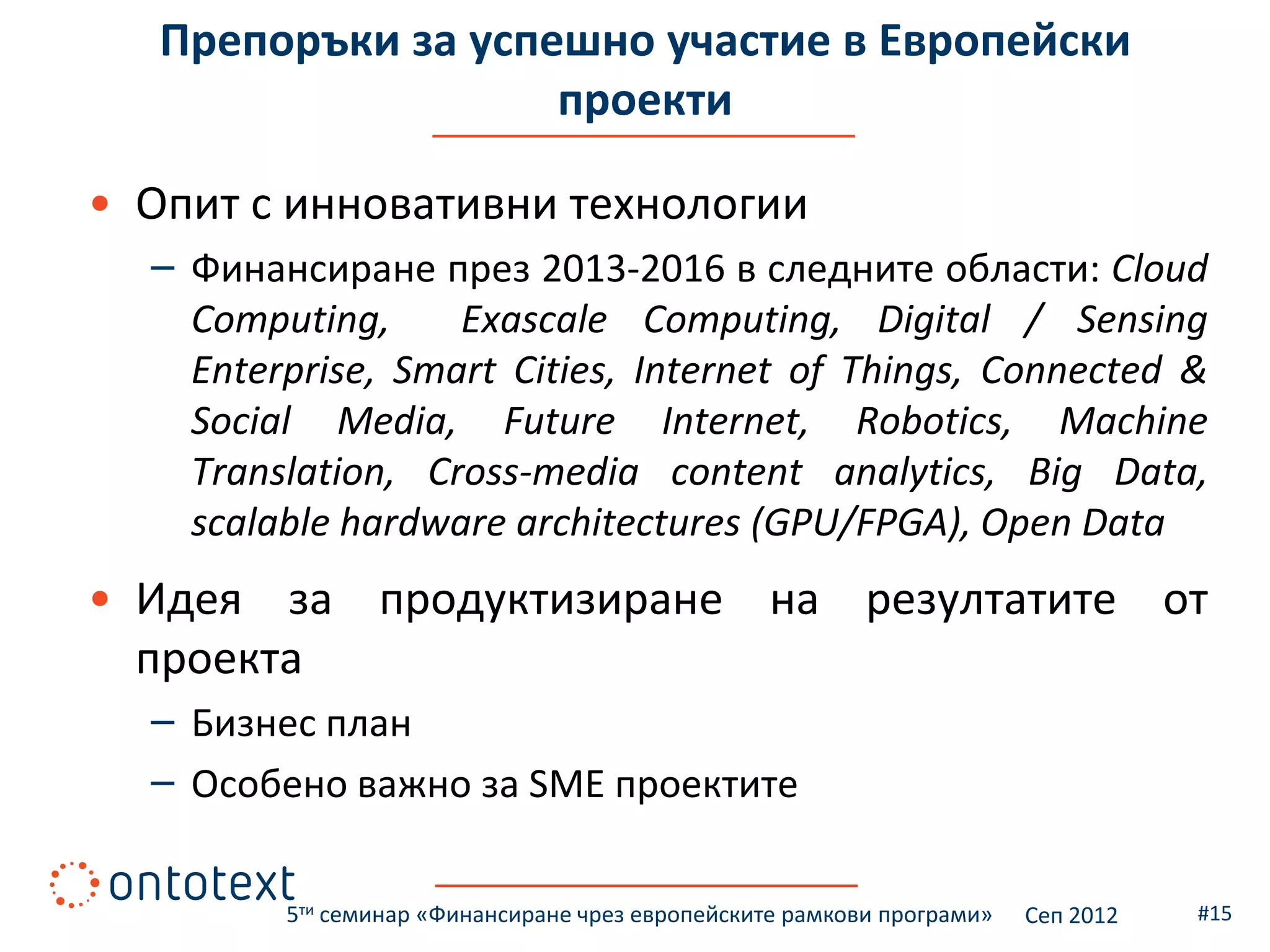 Препоръки за успешно участие в Европейски
                    проекти

• Опит с инновативни технологии
  – Финансиране през 2013-2016 в следните области: Cloud
    Computing,     Exascale Computing, Digital / Sensing
    Enterprise, Smart Cities, Internet of Things, Connected &
    Social Media, Future Internet, Robotics, Machine
    Translation, Cross-media content analytics, Big Data,
    scalable hardware architectures (GPU/FPGA), Open Data
• Идея за продуктизиране на резултатите от
  проекта
  – Бизнес план
  – Особено важно за SME проектите

         5ти семинар «Финансиране чрез европейските рамкови програми»   Сеп 2012   #15
 