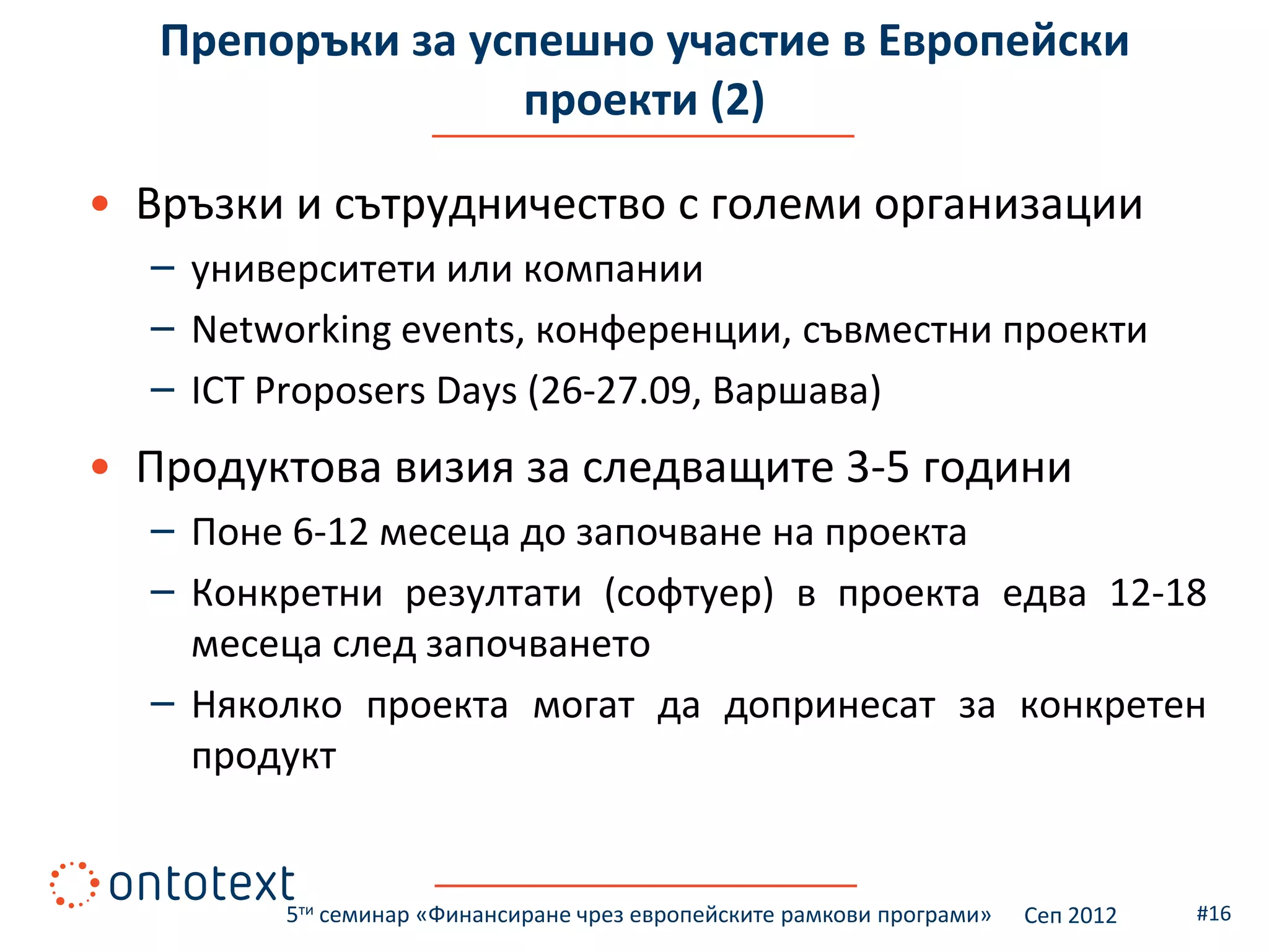Препоръки за успешно участие в Европейски
                  проекти (2)

• Връзки и сътрудничество с големи организации
  – университети или компании
  – Networking events, конференции, съвместни проекти
  – ICT Proposers Days (26-27.09, Варшава)
• Продуктова визия за следващите 3-5 години
  – Поне 6-12 месеца до започване на проекта
  – Конкретни резултати (софтуер) в проекта едва 12-18
    месеца след започването
  – Няколко проекта могат да допринесат за конкретен
    продукт


        5ти семинар «Финансиране чрез европейските рамкови програми»   Сеп 2012   #16
 