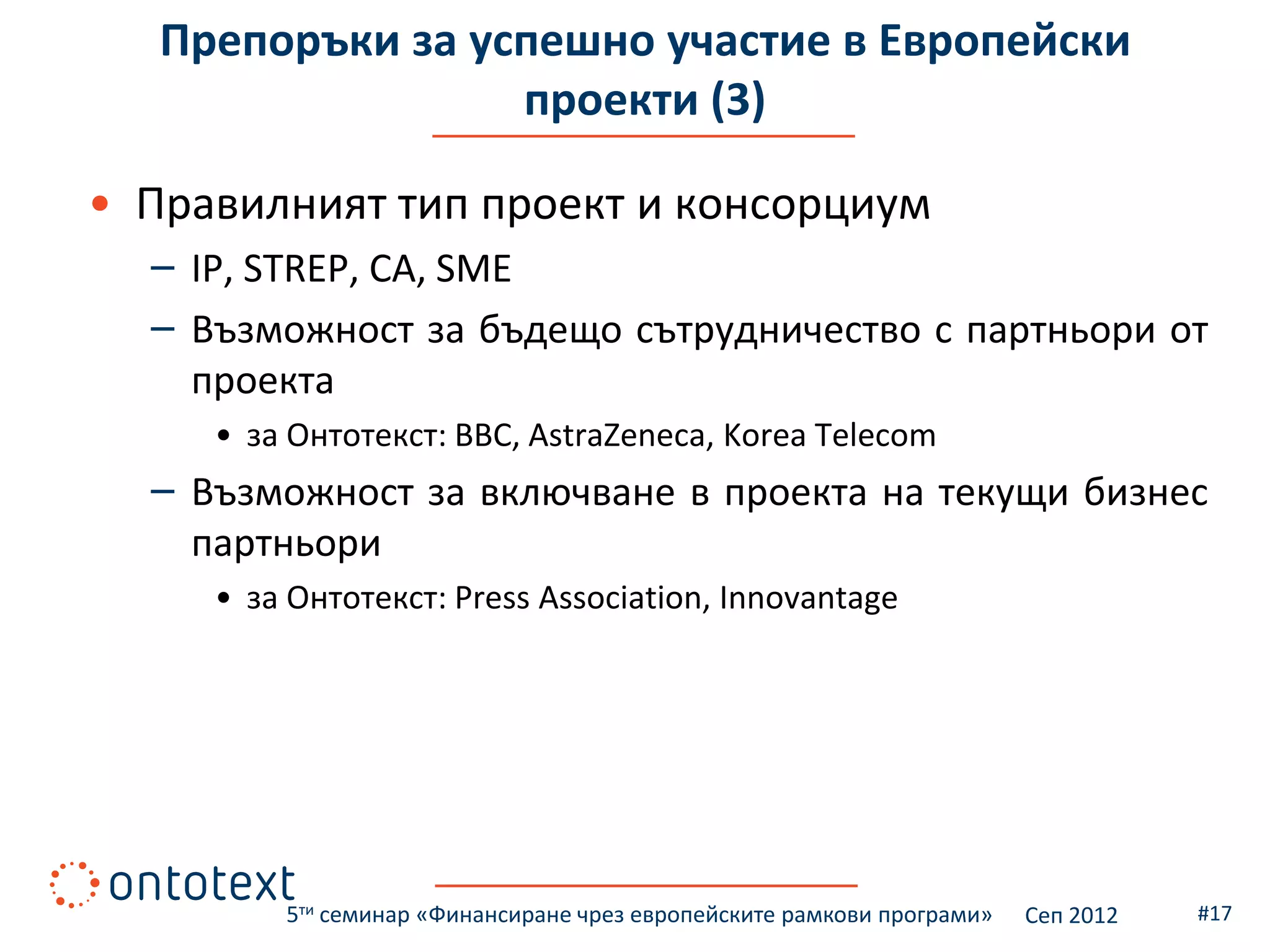 Препоръки за успешно участие в Европейски
                  проекти (3)

• Правилният тип проект и консорциум
  – IP, STREP, CA, SME
  – Възможност за бъдещо сътрудничество с партньори от
    проекта
     • за Онтотекст: BBC, AstraZeneca, Korea Telecom
  – Възможност за включване в проекта на текущи бизнес
    партньори
     • за Онтотекст: Press Association, Innovantage




         5ти семинар «Финансиране чрез европейските рамкови програми»   Сеп 2012   #17
 
