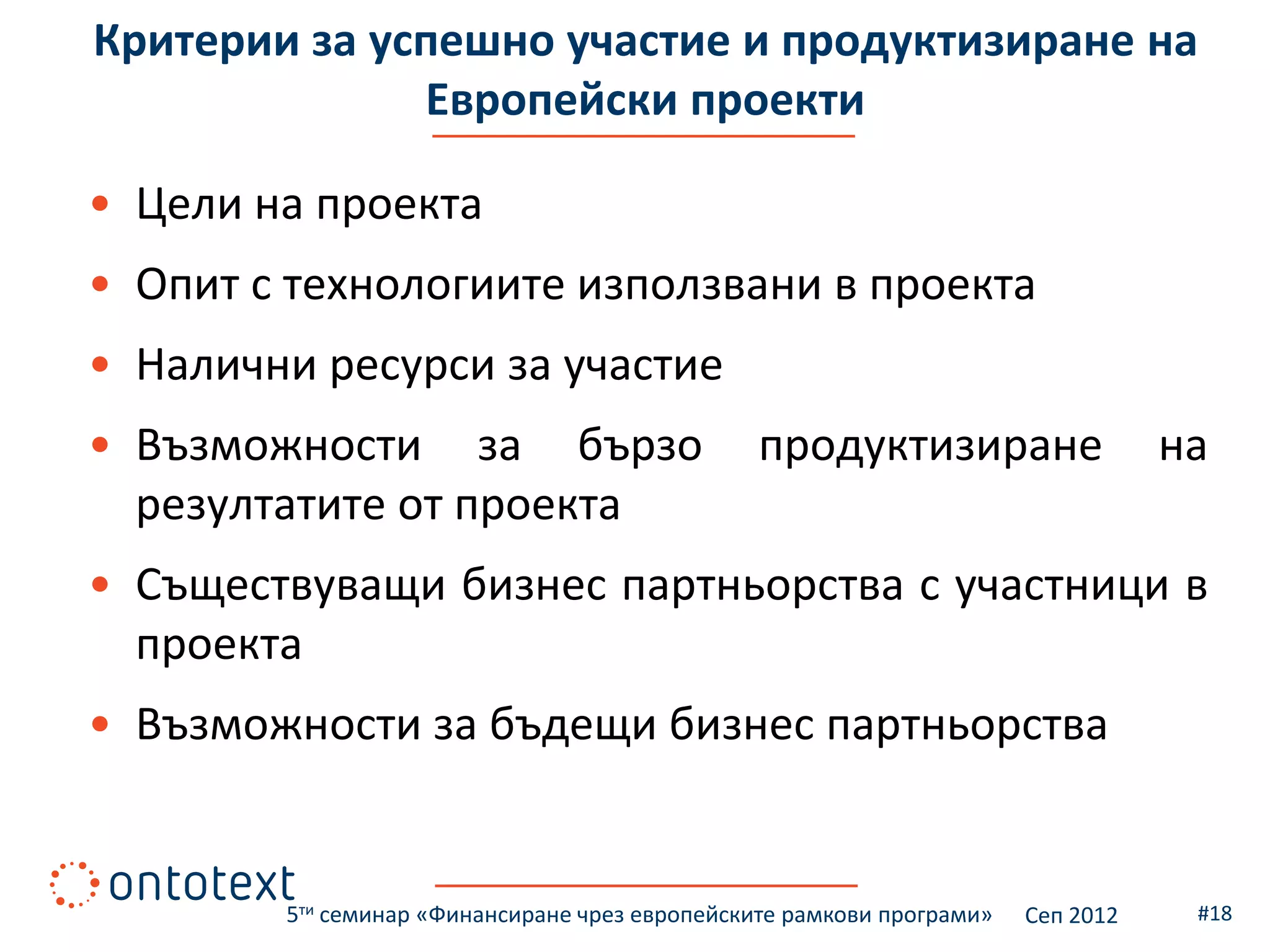Критерии за успешно участие и продуктизиране на
              Европейски проекти

• Цели на проекта
• Опит с технологиите използвани в проекта
• Налични ресурси за участие
• Възможности за бързо                          продуктизиране                    на
  резултатите от проекта
• Съществуващи бизнес партньорства с участници в
  проекта
• Възможности за бъдещи бизнес партньорства


        5ти семинар «Финансиране чрез европейските рамкови програми»   Сеп 2012    #18
 