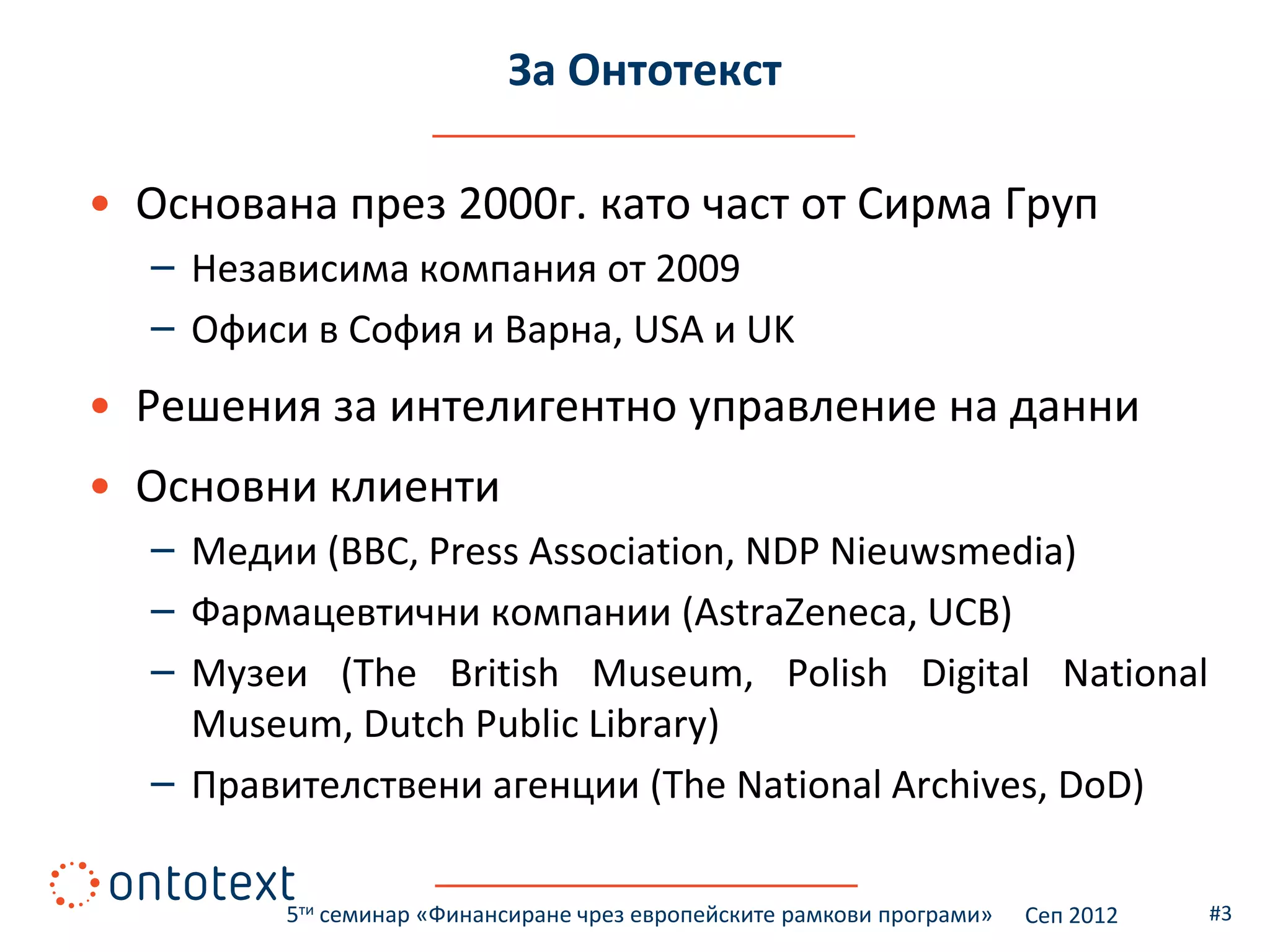 За Онтотекст

• Основана през 2000г. като част от Сирма Груп
  – Независима компания от 2009
  – Офиси в София и Варна, USA и UK
• Решения за интелигентно управление на данни
• Основни клиенти
  – Медии (BBC, Press Association, NDP Nieuwsmedia)
  – Фармацевтични компании (AstraZeneca, UCB)
  – Музеи (The British Museum, Polish Digital National
    Museum, Dutch Public Library)
  – Правителствени агенции (The National Archives, DoD)

         5ти семинар «Финансиране чрез европейските рамкови програми»   Сеп 2012   #3
 