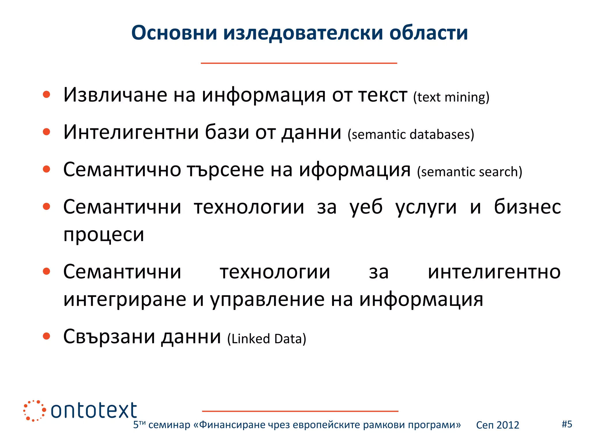 Основни изледователски области

• Извличане на информация от текст (text mining)
• Интелигентни бази от данни (semantic databases)
• Семантично търсене на иформация (semantic search)
• Семантични технологии за уеб услуги и бизнес
  процеси
• Семантични     технологии    за  интелигентно
  интегриране и управление на информация
• Свързани данни (Linked Data)


          5ти семинар «Финансиране чрез европейските рамкови програми»   Сеп 2012   #5
 