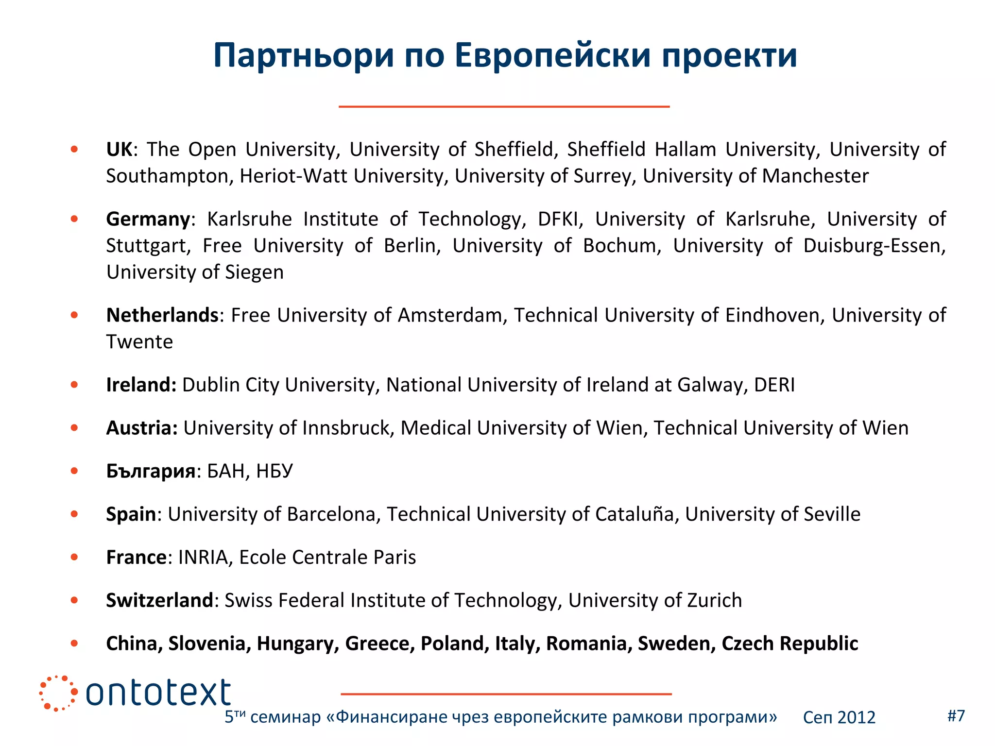 Партньори по Европейски проекти

•   UK: The Open University, University of Sheffield, Sheffield Hallam University, University of
    Southampton, Heriot-Watt University, University of Surrey, University of Manchester
•   Germany: Karlsruhe Institute of Technology, DFKI, University of Karlsruhe, University of
    Stuttgart, Free University of Berlin, University of Bochum, University of Duisburg-Essen,
    University of Siegen
•   Netherlands: Free University of Amsterdam, Technical University of Eindhoven, University of
    Twente
•   Ireland: Dublin City University, National University of Ireland at Galway, DERI
•   Austria: University of Innsbruck, Medical University of Wien, Technical University of Wien
•   България: БАН, НБУ
•   Spain: University of Barcelona, Technical University of Cataluña, University of Seville
•   France: INRIA, Ecole Centrale Paris
•   Switzerland: Swiss Federal Institute of Technology, University of Zurich
•   China, Slovenia, Hungary, Greece, Poland, Italy, Romania, Sweden, Czech Republic


                 5ти семинар «Финансиране чрез европейските рамкови програми»         Сеп 2012     #7
 