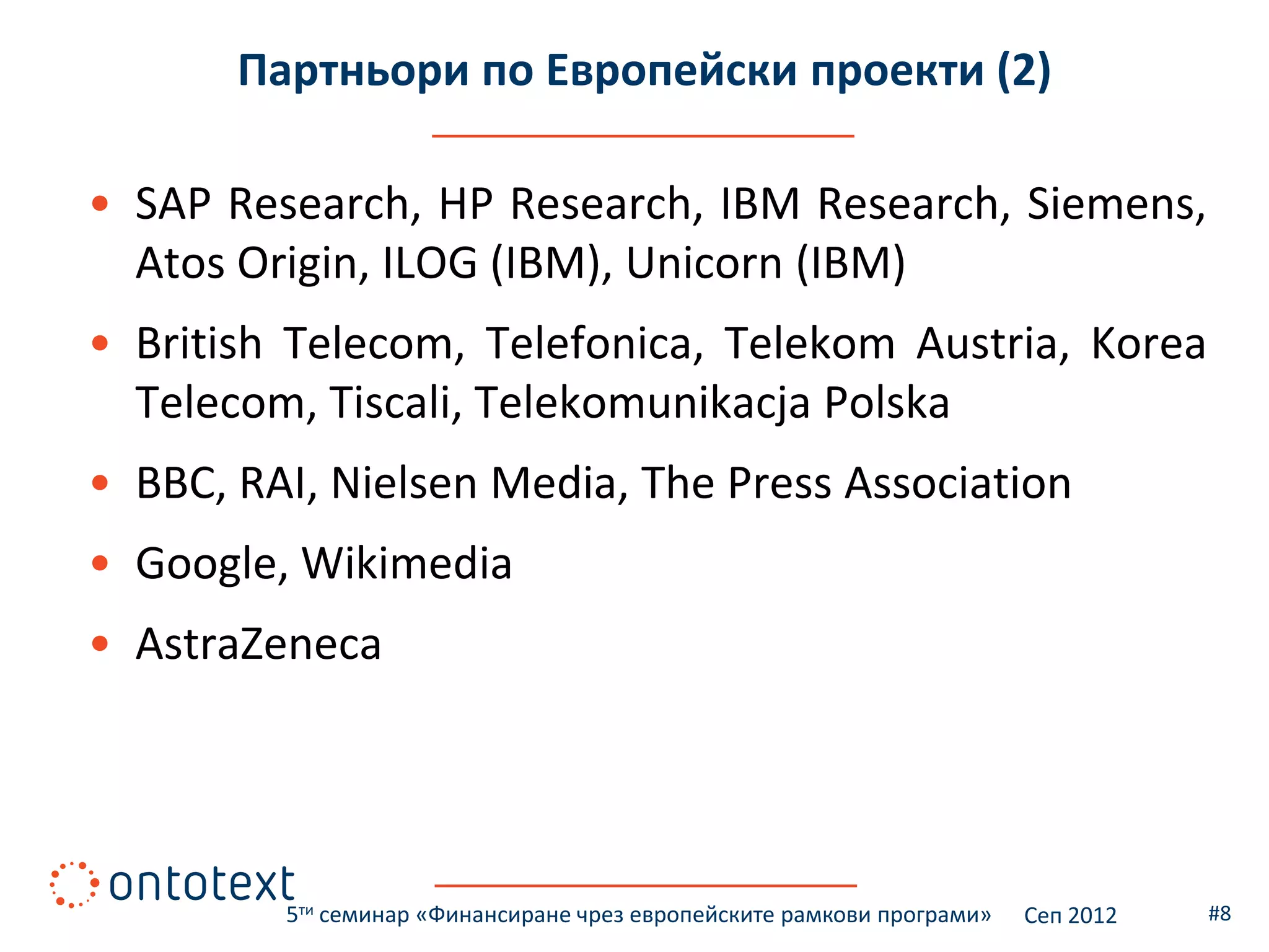 Партньори по Европейски проекти (2)

• SAP Research, HP Research, IBM Research, Siemens,
  Atos Origin, ILOG (IBM), Unicorn (IBM)
• British Telecom, Telefonica, Telekom Austria, Korea
  Telecom, Tiscali, Telekomunikacja Polska
• BBC, RAI, Nielsen Media, The Press Association
• Google, Wikimedia
• AstraZeneca




         5ти семинар «Финансиране чрез европейските рамкови програми»   Сеп 2012   #8
 