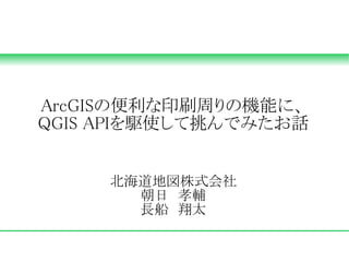 ArcGISの便利な印刷周りの機能に、
QGIS APIを駆使して挑んでみたお話


     北海道地図株式会社
       朝日　孝輔
       長船　翔太
 