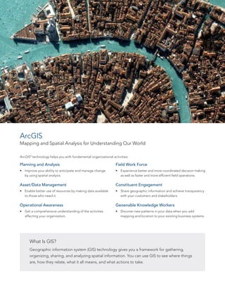 ArcGIS
Mapping and Spatial Analysis for Understanding Our World
Planning and Analysis
•	 Improve your ability to anticipate and manage change
by using spatial analysis.
Asset/Data Management
•	 Enable better use of resources by making data available
to those who need it.
Operational Awareness
•	 Get a comprehensive understanding of the activities
affecting your organization.
What Is GIS?
Geographic information system (GIS) technology gives you a framework for gathering,
organizing, sharing, and analyzing spatial information. You can use GIS to see where things
are, how they relate, what it all means, and what actions to take.
Field Work Force
•	 Experience better and more coordinated decision making
as well as faster and more efficient field operations.
Constituent Engagement
•	 Share geographic information and achieve transparency
with your customers and stakeholders.
Geoenable Knowledge Workers
•	 Discover new patterns in your data when you add
mapping and location to your existing business systems.
ArcGIS®
technology helps you with fundamental organizational activities:
 