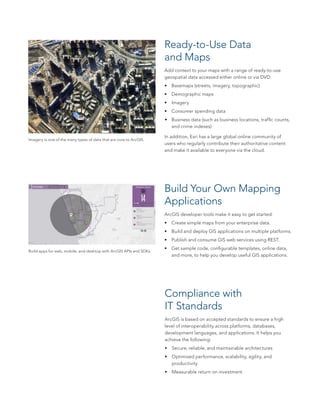 Ready-to-Use Data
and Maps
Add context to your maps with a range of ready-to-use
geospatial data accessed either online or via DVD:
•	 Basemaps (streets, imagery, topographic)
•	 Demographic maps
•	 Imagery
•	 Consumer spending data
•	 Business data (such as business locations, traffic counts,
and crime indexes)
In addition, Esri has a large global online community of
users who regularly contribute their authoritative content
and make it available to everyone via the cloud.
Build Your Own Mapping
Applications
ArcGIS developer tools make it easy to get started:
•	 Create simple maps from your enterprise data.
•	 Build and deploy GIS applications on multiple platforms.
•	 Publish and consume GIS web services using REST.
•	 Get sample code, configurable templates, online data,
and more, to help you develop useful GIS applications.
Imagery is one of the many types of data that are core to ArcGIS.
Build apps for web, mobile, and desktop with ArcGIS APIs and SDKs.
Compliance with
IT Standards
ArcGIS is based on accepted standards to ensure a high
level of interoperability across platforms, databases,
development languages, and applications. It helps you
achieve the following:
•	 Secure, reliable, and maintainable architectures
•	 Optimized performance, scalability, agility, and
productivity
•	 Measurable return on investment
 