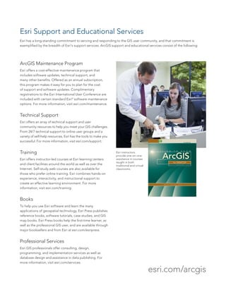 ArcGIS Maintenance Program
Esri offers a cost-effective maintenance program that
includes software updates, technical support, and
many other benefits. Offered as an annual subscription,
this program makes it easy for you to plan for the cost
of support and software updates. Complimentary
registrations to the Esri International User Conference are
included with certain standard Esri®
software maintenance
options. For more information, visit esri.com/maintenance.
Technical Support
Esri offers an array of technical support and user
community resources to help you meet your GIS challenges.
From 24/7 technical support to online user groups and a
variety of self-help resources, Esri has the tools to make you
successful. For more information, visit esri.com/support.
Training
Esri offers instructor-led courses at Esri learning centers
and client facilities around the world as well as over the
Internet. Self-study web courses are also available for
those who prefer online training. Esri combines hands-on
experience, interactivity, and instructional support to
create an effective learning environment. For more
information, visit esri.com/training.
Books
To help you use Esri software and learn the many
applications of geospatial technology, Esri Press publishes
reference books, software tutorials, case studies, and GIS
map books. Esri Press books help the first-time learner, as
well as the professional GIS user, and are available through
major booksellers and from Esri at esri.com/esripress.
Professional Services
Esri GIS professionals offer consulting, design,
programming, and implementation services as well as
database design and assistance in data publishing. For
more information, visit esri.com/services.
Esri Support and Educational Services
Esri has a long-standing commitment to serving and responding to the GIS user community, and that commitment is
exemplified by the breadth of Esri’s support services. ArcGIS support and educational services consist of the following:
Esri instructors
provide one-on-one
assistance in courses
taught in both
traditional and virtual
classrooms.
esri.com/arcgis
 
