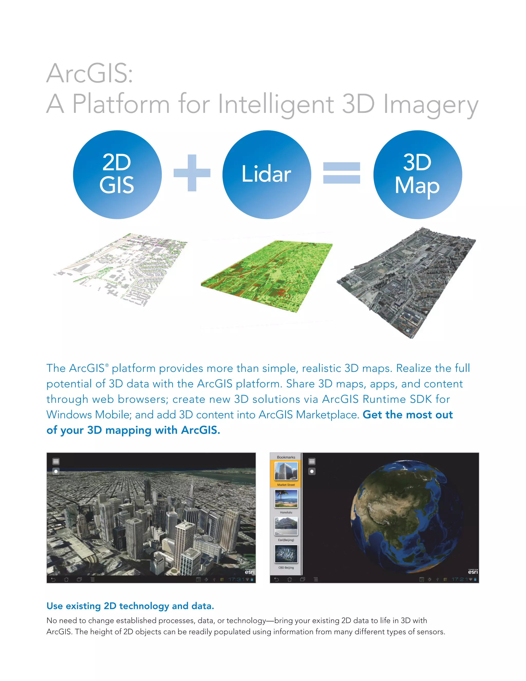 2D
GIS Lidar 3D
Map+ =
ArcGIS:
A Platform for Intelligent 3D Imagery
The ArcGIS®
platform provides more than simple, realistic 3D maps. Realize the full
potential of 3D data with the ArcGIS platform. Share 3D maps, apps, and content
through web browsers; create new 3D solutions via ArcGIS Runtime SDK for
Windows Mobile; and add 3D content into ArcGIS Marketplace. Get the most out
of your 3D mapping with ArcGIS.
Use existing 2D technology and data.
No need to change established processes, data, or technology—bring your existing 2D data to life in 3D with
ArcGIS. The height of 2D objects can be readily populated using information from many different types of sensors.
 