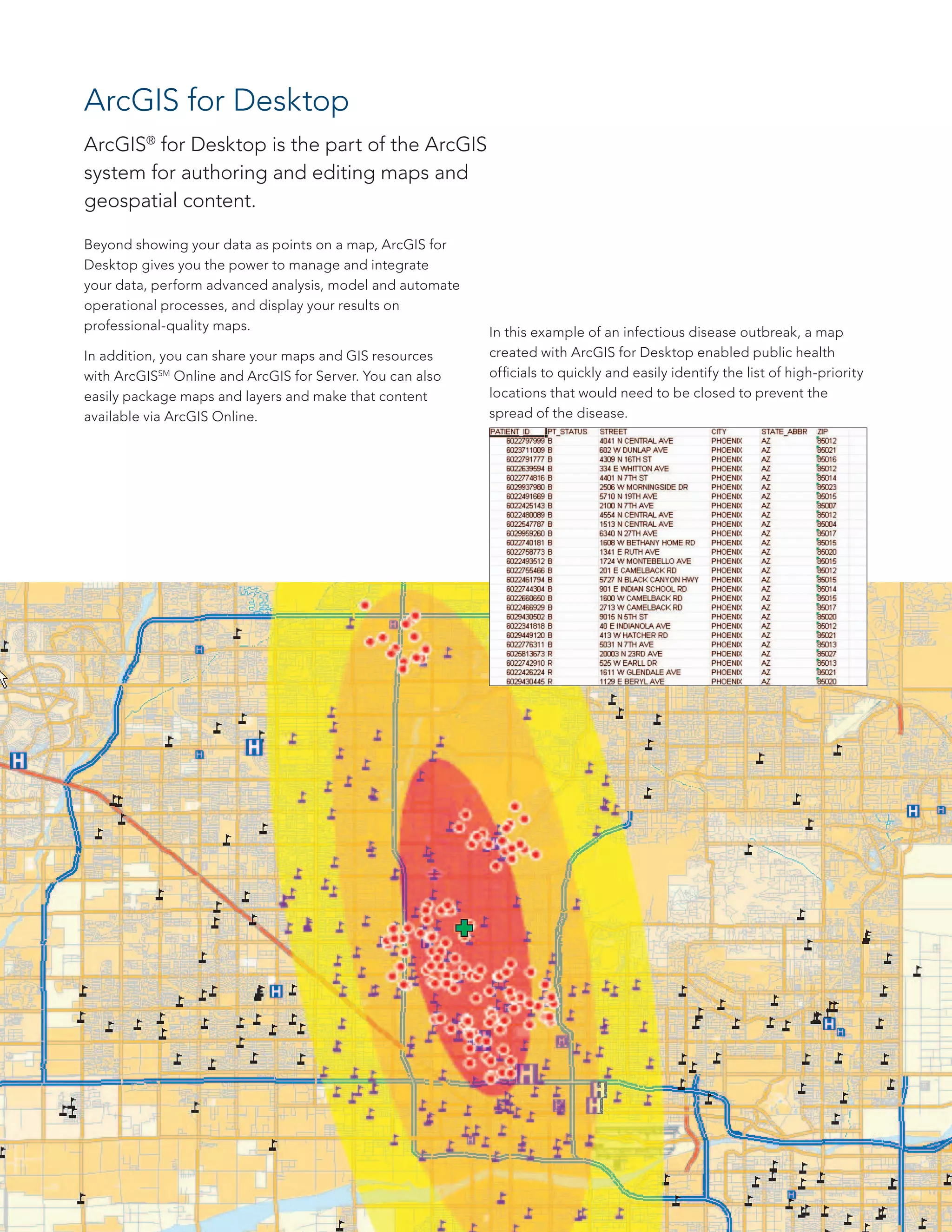 Beyond showing your data as points on a map, ArcGIS for
Desktop gives you the power to manage and integrate
your data, perform advanced analysis, model and automate
operational processes, and display your results on
professional-quality maps.
In addition, you can share your maps and GIS resources
with ArcGISSM
Online and ArcGIS for Server. You can also
easily package maps and layers and make that content
available via ArcGIS Online.
ArcGIS for Desktop
ArcGIS®
for Desktop is the part of the ArcGIS
system for authoring and editing maps and
geospatial content.
In this example of an infectious disease outbreak, a map
created with ArcGIS for Desktop enabled public health
officials to quickly and easily identify the list of high-priority
locations that would need to be closed to prevent the
spread of the disease.
 