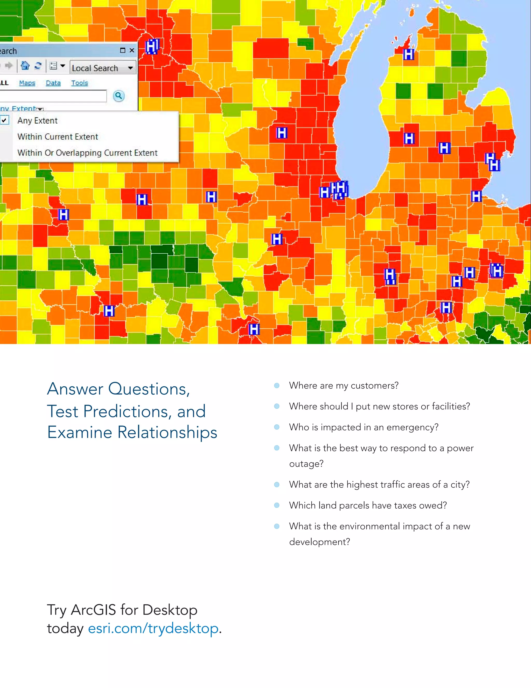 Answer Questions,
Test Predictions, and
Examine Relationships
Where are my customers?
Where should I put new stores or facilities?
Who is impacted in an emergency?
What is the best way to respond to a power
outage?
What are the highest traffic areas of a city?
Which land parcels have taxes owed?
What is the environmental impact of a new
development?
Try ArcGIS for Desktop
today esri.com/trydesktop.
 