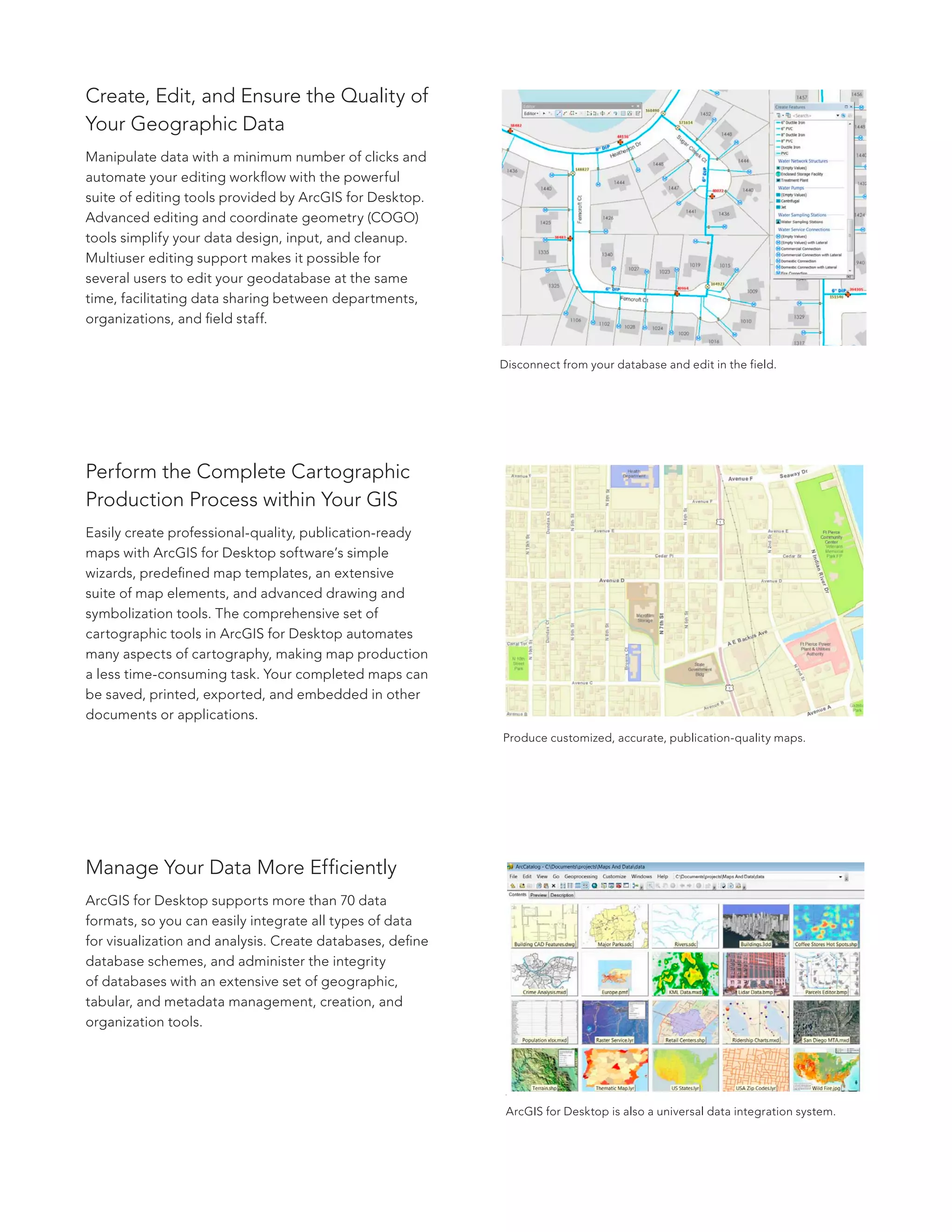 Create, Edit, and Ensure the Quality of
Your Geographic Data
Manipulate data with a minimum number of clicks and
automate your editing workflow with the powerful
suite of editing tools provided by ArcGIS for Desktop.
Advanced editing and coordinate geometry (COGO)
tools simplify your data design, input, and cleanup.
Multiuser editing support makes it possible for
several users to edit your geodatabase at the same
time, facilitating data sharing between departments,
organizations, and field staff.
Perform the Complete Cartographic
Production Process within Your GIS
Easily create professional-quality, publication-ready
maps with ArcGIS for Desktop software’s simple
wizards, predefined map templates, an extensive
suite of map elements, and advanced drawing and
symbolization tools. The comprehensive set of
cartographic tools in ArcGIS for Desktop automates
many aspects of cartography, making map production
a less time-consuming task. Your completed maps can
be saved, printed, exported, and embedded in other
documents or applications.
Manage Your Data More Efficiently
ArcGIS for Desktop supports more than 70 data
formats, so you can easily integrate all types of data
for visualization and analysis. Create databases, define
database schemes, and administer the integrity
of databases with an extensive set of geographic,
tabular, and metadata management, creation, and
organization tools.
Disconnect from your database and edit in the field.
Produce customized, accurate, publication-quality maps.
ArcGIS for Desktop is also a universal data integration system.
 