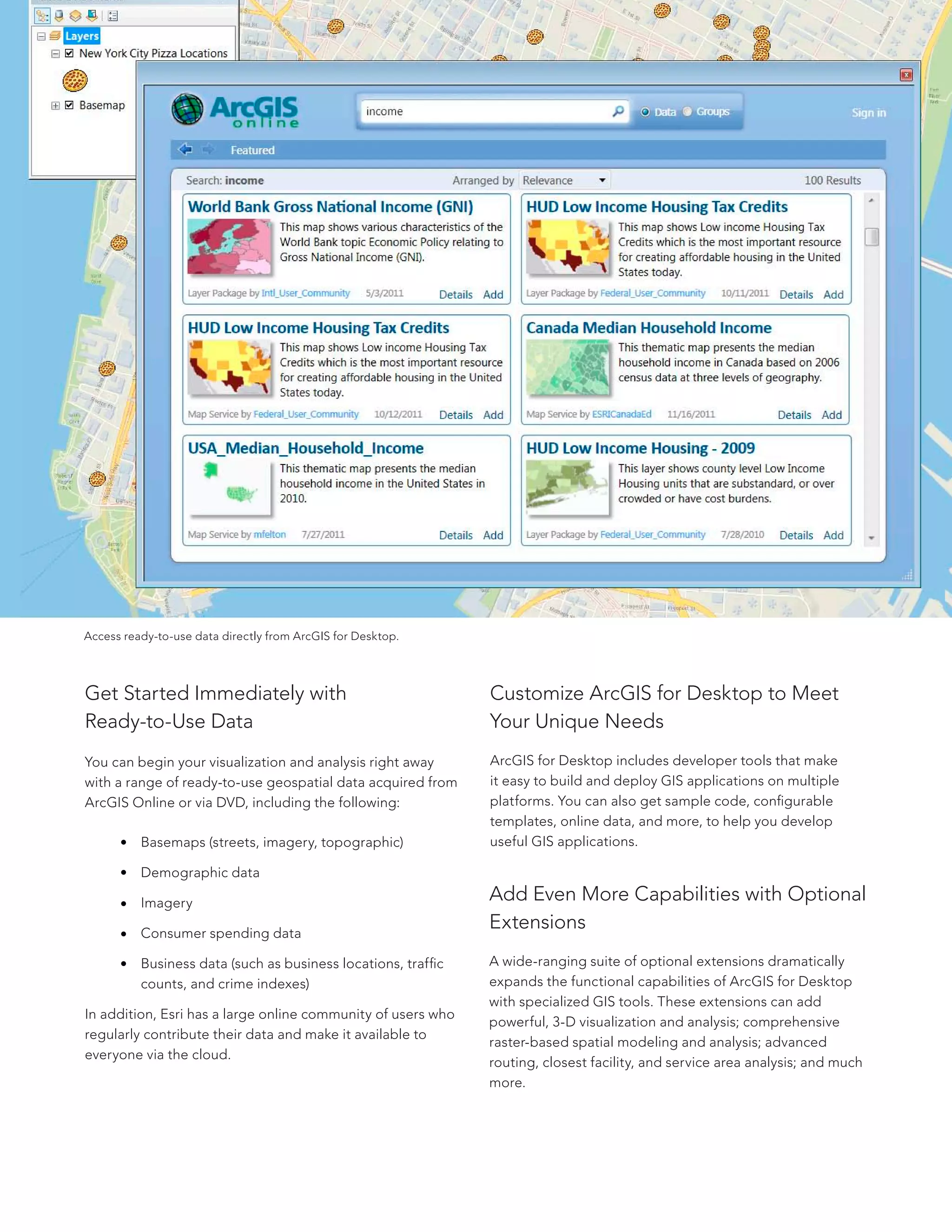 Customize ArcGIS for Desktop to Meet
Your Unique Needs
ArcGIS for Desktop includes developer tools that make
it easy to build and deploy GIS applications on multiple
platforms. You can also get sample code, configurable
templates, online data, and more, to help you develop
useful GIS applications.
Add Even More Capabilities with Optional
Extensions
A wide-ranging suite of optional extensions dramatically
expands the functional capabilities of ArcGIS for Desktop
with specialized GIS tools. These extensions can add
powerful, 3-D visualization and analysis; comprehensive
raster-based spatial modeling and analysis; advanced
routing, closest facility, and service area analysis; and much
more.
Get Started Immediately with
Ready-to-Use Data
You can begin your visualization and analysis right away
with a range of ready-to-use geospatial data acquired from
ArcGIS Online or via DVD, including the following:
	 Basemaps (streets, imagery, topographic)
	 Demographic data
	Imagery
	 Consumer spending data
	 Business data (such as business locations, traffic 	
	 counts, and crime indexes)
In addition, Esri has a large online community of users who
regularly contribute their data and make it available to
everyone via the cloud.
Access ready-to-use data directly from ArcGIS for Desktop.
 