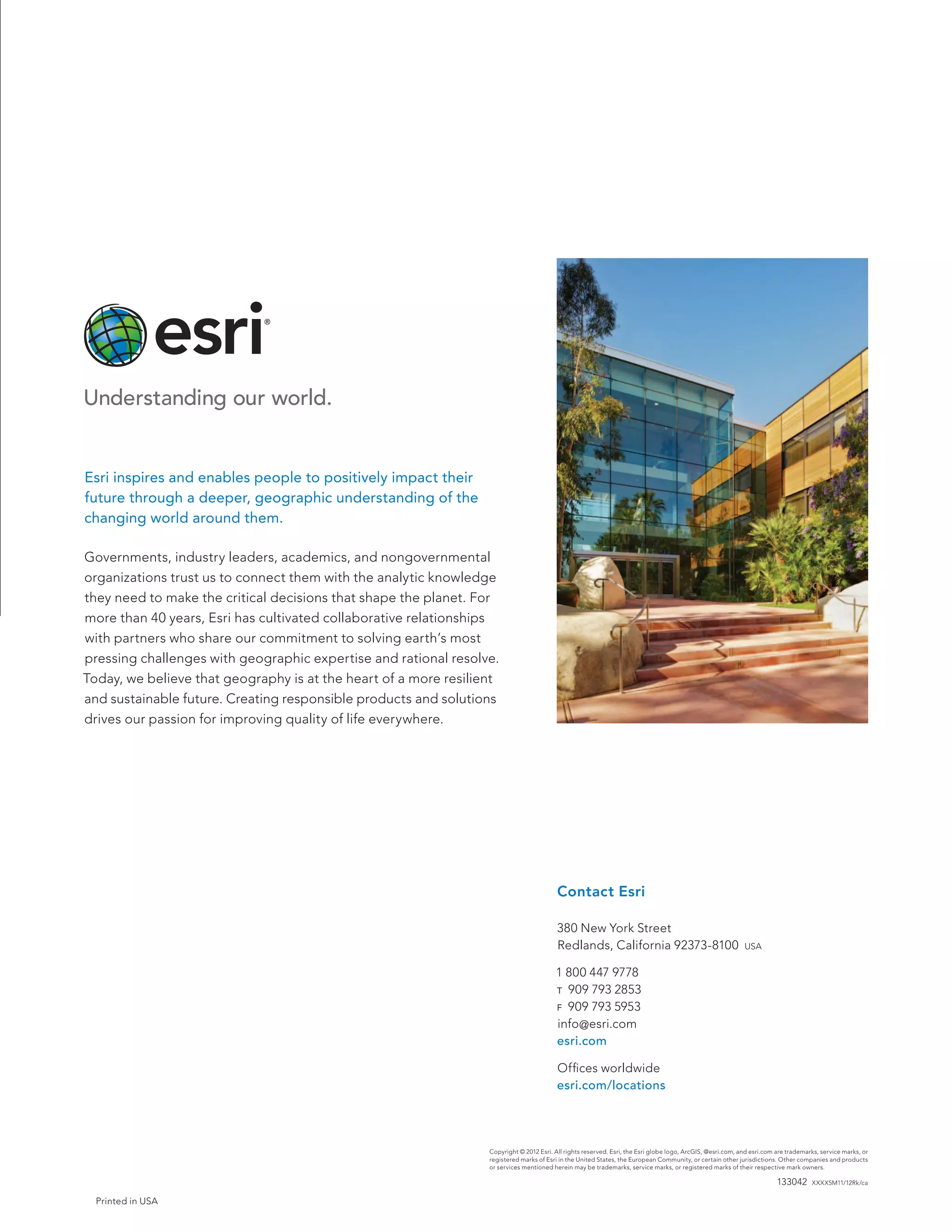 Printed in USA
Copyright © 2012 Esri. All rights reserved. Esri, the Esri globe logo, ArcGIS, @esri.com, and esri.com are trademarks, service marks, or
registered marks of Esri in the United States, the European Community, or certain other jurisdictions. Other companies and products
or services mentioned herein may be trademarks, service marks, or registered marks of their respective mark owners.
133042 XXXX5M11/12Rk/ca
Contact Esri
380 New York Street
Redlands, California 92373-8100  usa
1 800 447 9778
t  909 793 2853
f  909 793 5953
info@esri.com
esri.com
Offices worldwide
esri.com/locations
Esri inspires and enables people to positively impact their
future through a deeper, geographic understanding of the
changing world around them.
Governments, industry leaders, academics, and nongovernmental
organizations trust us to connect them with the analytic knowledge
they need to make the critical decisions that shape the planet. For
more than 40 years, Esri has cultivated collaborative relationships
with partners who share our commitment to solving earth’s most
pressing challenges with geographic expertise and rational resolve.
Today, we believe that geography is at the heart of a more resilient
and sustainable future. Creating responsible products and solutions
drives our passion for improving quality of life everywhere.
 