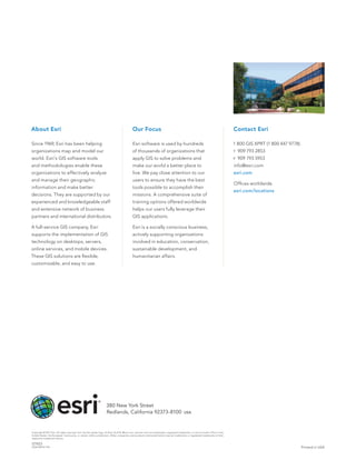 About Esri                                                                                     Our Focus                                                                                Contact Esri

Since 1969, Esri has been helping                                                              Esri software is used by hundreds                                                        1 800 GIS XPRT (1 800 447 9778)
organizations map and model our                                                                of thousands of organizations that                                                       t   909 793 2853
world. Esri’s GIS software tools                                                               apply GIS to solve problems and                                                          f   909 793 5953
and methodologies enable these                                                                 make our world a better place to                                                         info@esri.com
organizations to effectively analyze                                                           live. We pay close attention to our                                                      esri.com
and manage their geographic                                                                    users to ensure they have the best
                                                                                                                                                                                        Offices worldwide
information and make better                                                                    tools possible to accomplish their
                                                                                                                                                                                        esri.com/locations
decisions. They are supported by our                                                           missions. A comprehensive suite of
experienced and knowledgeable staff                                                            training options offered worldwide
and extensive network of business                                                              helps our users fully leverage their
partners and international distributors.                                                       GIS applications.

A full-service GIS company, Esri                                                               Esri is a socially conscious business,
supports the implementation of GIS                                                             actively supporting organizations
technology on desktops, servers,                                                               involved in education, conservation,
online services, and mobile devices.                                                           sustainable development, and
These GIS solutions are flexible,                                                              humanitarian affairs.
customizable, and easy to use.




                                                                      380 New York Street
                                                                      Redlands, California 92373-8100                                          usa




Copyright © 2011 Esri. All rights reserved. Esri, the Esri globe logo, ArcPad, ArcGIS, @esri.com, and esri.com are trademarks, registered trademarks, or service marks of Esri in the
United States, the European Community, or certain other jurisdictions. Other companies and products mentioned herein may be trademarks or registered trademarks of their
respective trademark owners.

127423
DUAL5M10/11dh                                                                                                                                                                                                             Printed in USA
 