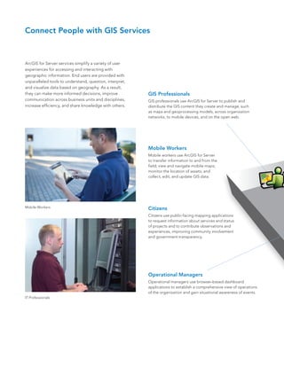 Connect People with GIS Services



ArcGIS for Server services simplify a variety of user
experiences for accessing and interacting with
geographic information. End users are provided with
unparalleled tools to understand, question, interpret,
and visualize data based on geography. As a result,
they can make more informed decisions, improve           GIS Professionals
communication across business units and disciplines,     GIS professionals use ArcGIS for Server to publish and
increase efficiency, and share knowledge with others.    distribute the GIS content they create and manage, such
                                                         as maps and geoprocessing models, across organization
                                                         networks, to mobile devices, and on the open web.




                                                         Mobile Workers
                                                         Mobile workers use ArcGIS for Server
                                                         to transfer information to and from the
                                                         field; view and navigate mobile maps;
                                                         monitor the location of assets; and
                                                         collect, edit, and update GIS data.




Mobile Workers                                           Citizens
                                                         Citizens use public-facing mapping applications
                                                         to request information about services and status
                                                         of projects and to contribute observations and
                                                         experiences, improving community involvement
                                                         and government transparency.




                                                         Operational Managers
                                                         Operational managers use browser-based dashboard
                                                         applications to establish a comprehensive view of operations
                                                         of the organization and gain situational awareness of events.
IT Professionals
 