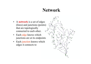 Network

• A network is a set of edges
  (lines) and junctions (points)
  that are topologically
  connected to each other.
• Each edge knows which
  junctions are at its endpoints
• Each junction knows which
  edges it connects to
 