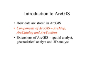 Introduction to ArcGIS
• How data are stored in ArcGIS
• Components of ArcGIS – ArcMap,
  ArcCatalog and ArcToolbox
• Extensions of ArcGIS – spatial analyst,
  geostatistical analyst and 3D analyst
 
