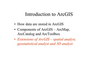Introduction to ArcGIS
• How data are stored in ArcGIS
• Components of ArcGIS – ArcMap,
  ArcCatalog and ArcToolbox
• Extensions of ArcGIS – spatial analyst,
  geostatistical analyst and 3D analyst
 