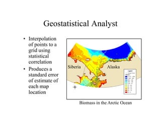 Geostatistical Analyst
• Interpolation
  of points to a
  grid using
  statistical
  correlation
                   Siberia             Alaska
• Produces a
  standard error
  of estimate of
  each map
  location
                         Biomass in the Arctic Ocean
 