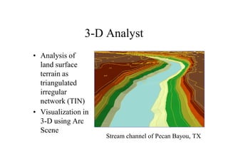 3-D Analyst
• Analysis of
  land surface
  terrain as
  triangulated
  irregular
  network (TIN)
• Visualization in
  3-D using Arc
  Scene
                     Stream channel of Pecan Bayou, TX
 